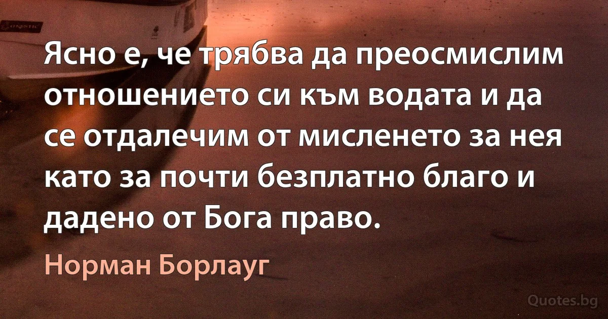 Ясно е, че трябва да преосмислим отношението си към водата и да се отдалечим от мисленето за нея като за почти безплатно благо и дадено от Бога право. (Норман Борлауг)