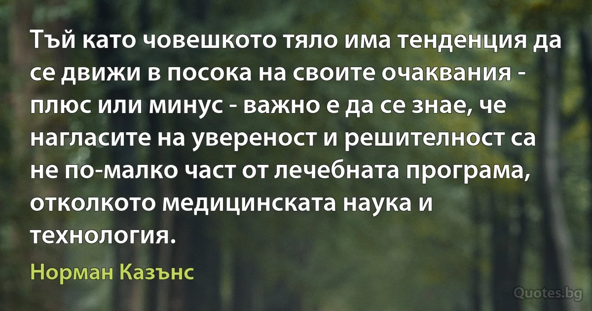 Тъй като човешкото тяло има тенденция да се движи в посока на своите очаквания - плюс или минус - важно е да се знае, че нагласите на увереност и решителност са не по-малко част от лечебната програма, отколкото медицинската наука и технология. (Норман Казънс)