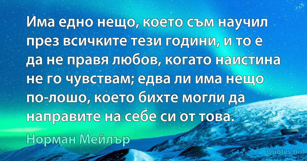 Има едно нещо, което съм научил през всичките тези години, и то е да не правя любов, когато наистина не го чувствам; едва ли има нещо по-лошо, което бихте могли да направите на себе си от това. (Норман Мейлър)