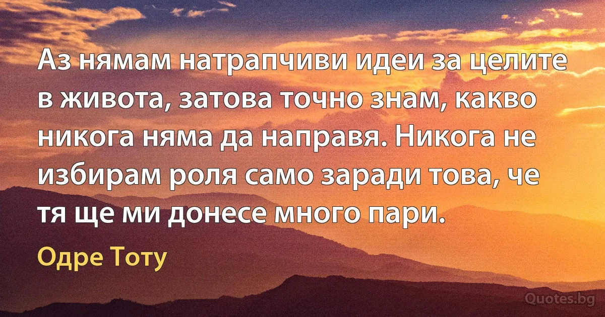 Аз нямам натрапчиви идеи за целите в живота, затова точно знам, какво никога няма да направя. Никога не избирам роля само заради това, че тя ще ми донесе много пари. (Одре Тоту)