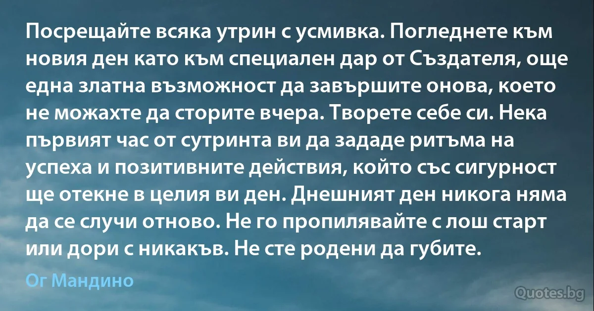 Посрещайте всяка утрин с усмивка. Погледнете към новия ден като към специален дар от Създателя, още една златна възможност да завършите онова, което не можахте да сторите вчера. Творете себе си. Нека първият час от сутринта ви да зададе ритъма на успеха и позитивните действия, който със сигурност ще отекне в целия ви ден. Днешният ден никога няма да се случи отново. Не го пропилявайте с лош старт или дори с никакъв. Не сте родени да губите. (Ог Мандино)