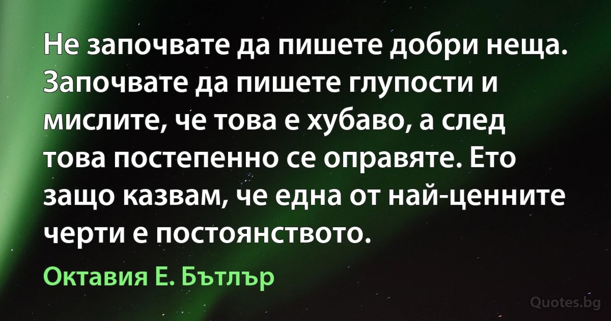 Не започвате да пишете добри неща. Започвате да пишете глупости и мислите, че това е хубаво, а след това постепенно се оправяте. Ето защо казвам, че една от най-ценните черти е постоянството. (Октавия Е. Бътлър)