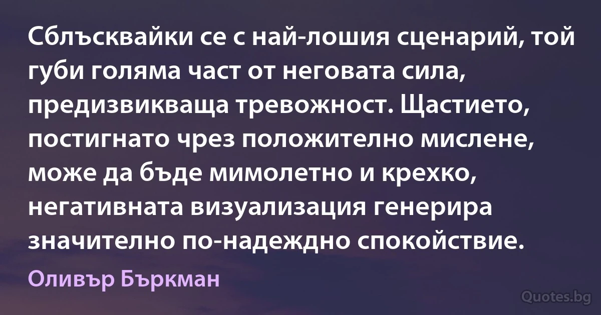 Сблъсквайки се с най-лошия сценарий, той губи голяма част от неговата сила, предизвикваща тревожност. Щастието, постигнато чрез положително мислене, може да бъде мимолетно и крехко, негативната визуализация генерира значително по-надеждно спокойствие. (Оливър Бъркман)