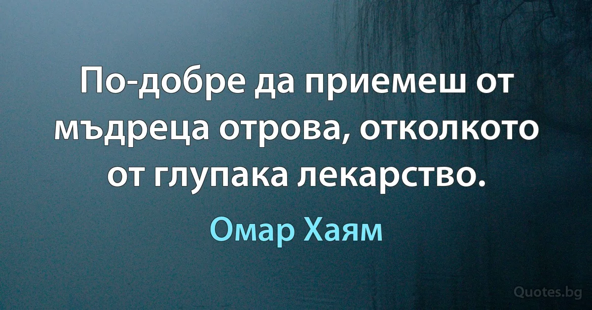 По-добре да приемеш от мъдреца отрова, отколкото от глупака лекарство. (Омар Хаям)