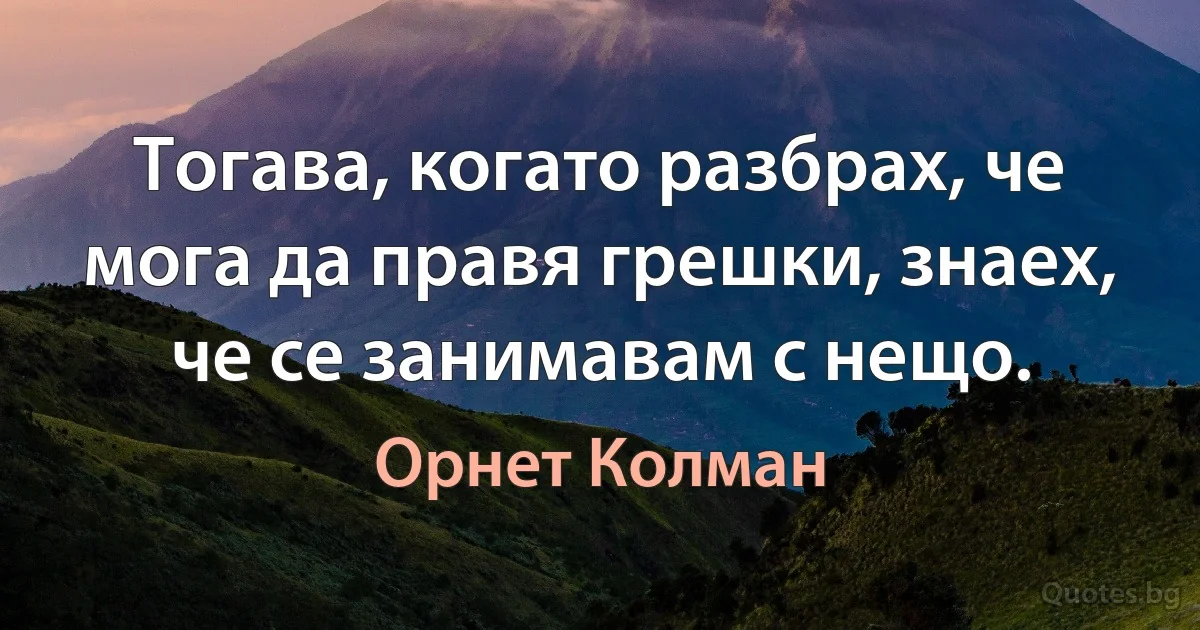 Тогава, когато разбрах, че мога да правя грешки, знаех, че се занимавам с нещо. (Орнет Колман)