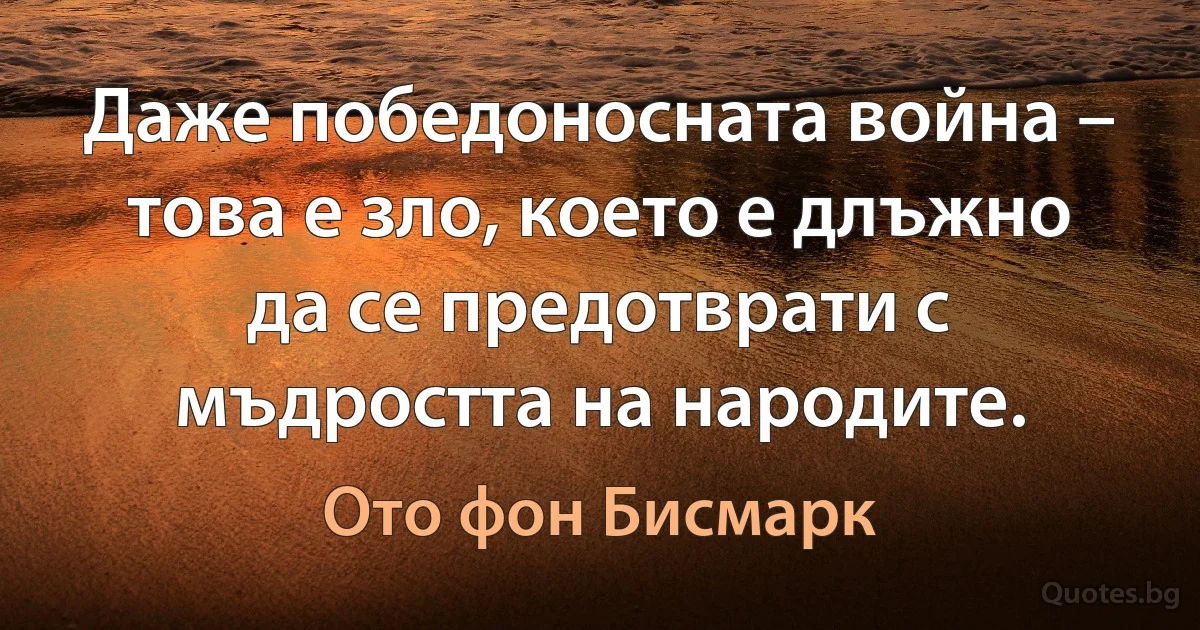 Даже победоносната война – това е зло, което е длъжно да се предотврати с мъдростта на народите. (Ото фон Бисмарк)