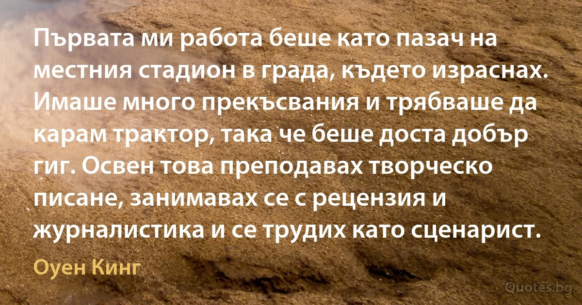 Първата ми работа беше като пазач на местния стадион в града, където израснах. Имаше много прекъсвания и трябваше да карам трактор, така че беше доста добър гиг. Освен това преподавах творческо писане, занимавах се с рецензия и журналистика и се трудих като сценарист. (Оуен Кинг)