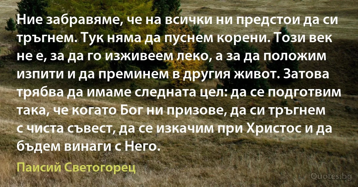 Ние забравяме, че на всички ни предстои да си тръгнем. Тук няма да пуснем корени. Този век не е, за да го изживеем леко, а за да положим изпити и да преминем в другия живот. Затова трябва да имаме следната цел: да се подготвим така, че когато Бог ни призове, да си тръгнем с чиста съвест, да се изкачим при Христос и да бъдем винаги с Него. (Паисий Светогорец)