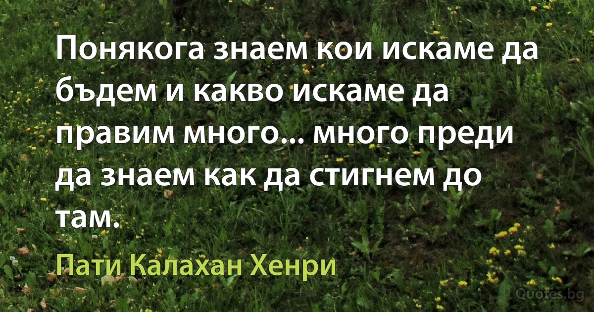 Понякога знаем кои искаме да бъдем и какво искаме да правим много... много преди да знаем как да стигнем до там. (Пати Калахан Хенри)