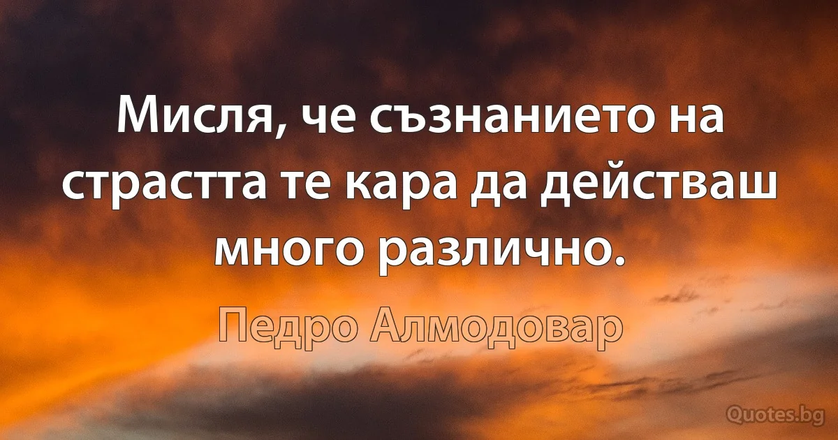 Мисля, че съзнанието на страстта те кара да действаш много различно. (Педро Алмодовар)