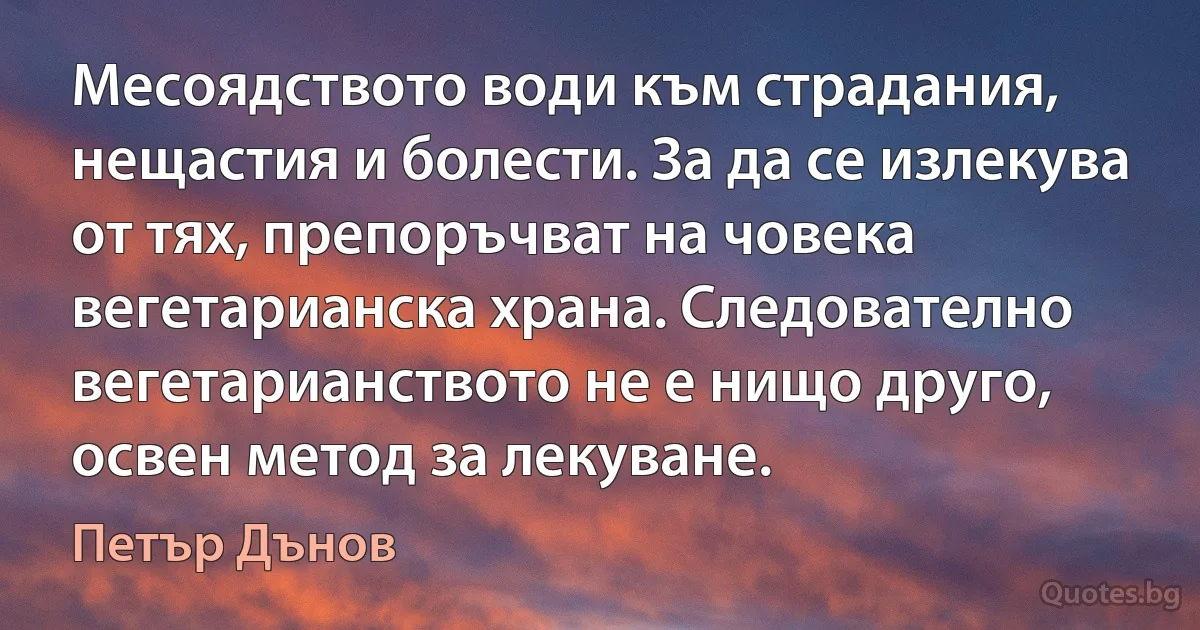 Месоядството води към страдания, нещастия и болести. За да се излекува от тях, препоръчват на човека вегетарианска храна. Следователно вегетарианството не е нищо друго, освен метод за лекуване. (Петър Дънов)