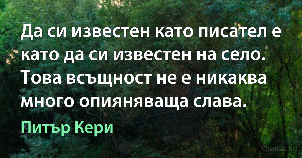 Да си известен като писател е като да си известен на село. Това всъщност не е никаква много опияняваща слава. (Питър Кери)