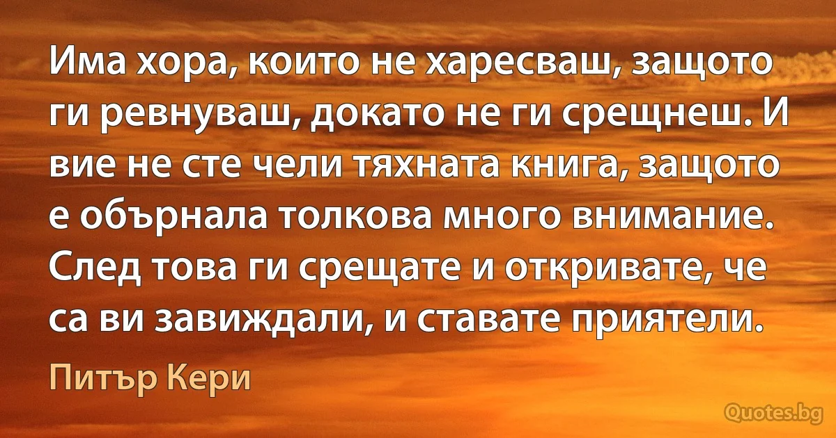 Има хора, които не харесваш, защото ги ревнуваш, докато не ги срещнеш. И вие не сте чели тяхната книга, защото е обърнала толкова много внимание. След това ги срещате и откривате, че са ви завиждали, и ставате приятели. (Питър Кери)