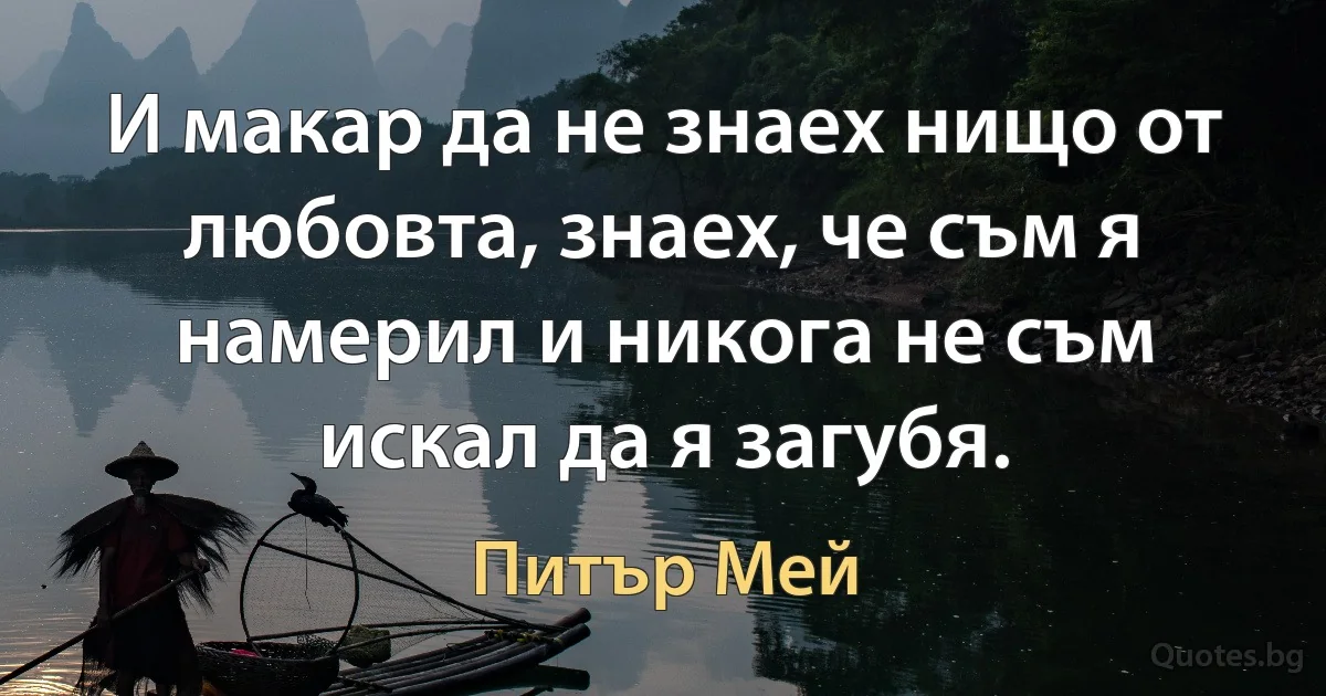 И макар да не знаех нищо от любовта, знаех, че съм я намерил и никога не съм искал да я загубя. (Питър Мей)