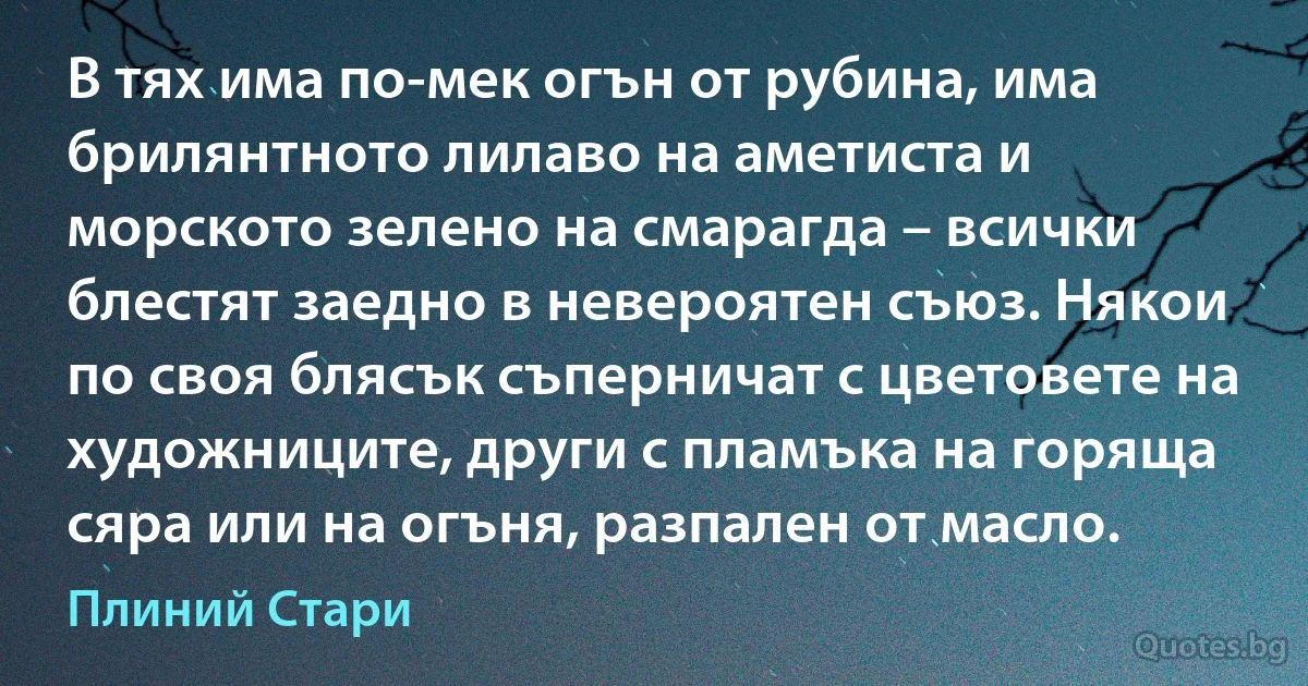 В тях има по-мек огън от рубина, има брилянтното лилаво на аметиста и морското зелено на смарагда – всички блестят заедно в невероятен съюз. Някои по своя блясък съперничат с цветовете на художниците, други с пламъка на горяща сяра или на огъня, разпален от масло. (Плиний Стари)