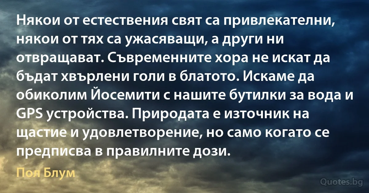 Някои от естествения свят са привлекателни, някои от тях са ужасяващи, а други ни отвращават. Съвременните хора не искат да бъдат хвърлени голи в блатото. Искаме да обиколим Йосемити с нашите бутилки за вода и GPS устройства. Природата е източник на щастие и удовлетворение, но само когато се предписва в правилните дози. (Пол Блум)