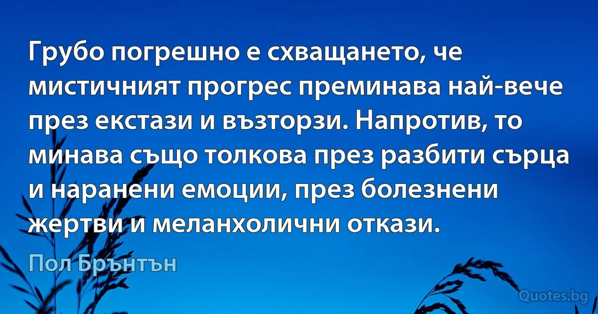 Грубо погрешно е схващането, че мистичният прогрес преминава най-вече през екстази и възторзи. Напротив, то минава също толкова през разбити сърца и наранени емоции, през болезнени жертви и меланхолични откази. (Пол Брънтън)