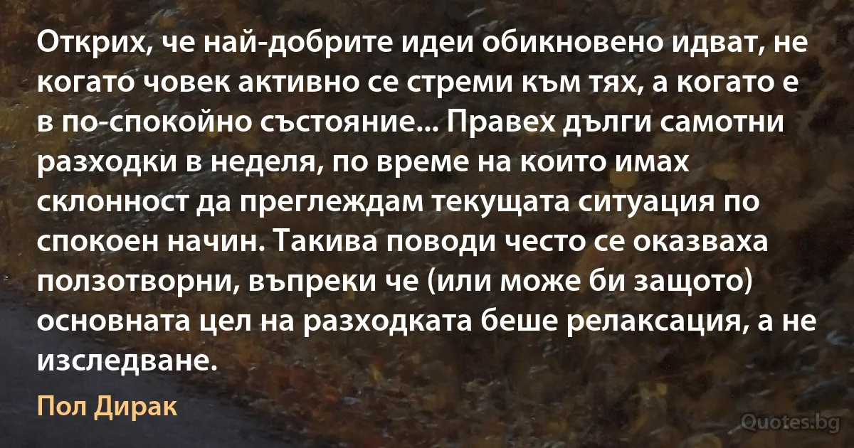 Открих, че най-добрите идеи обикновено идват, не когато човек активно се стреми към тях, а когато е в по-спокойно състояние... Правех дълги самотни разходки в неделя, по време на които имах склонност да преглеждам текущата ситуация по спокоен начин. Такива поводи често се оказваха ползотворни, въпреки че (или може би защото) основната цел на разходката беше релаксация, а не изследване. (Пол Дирак)