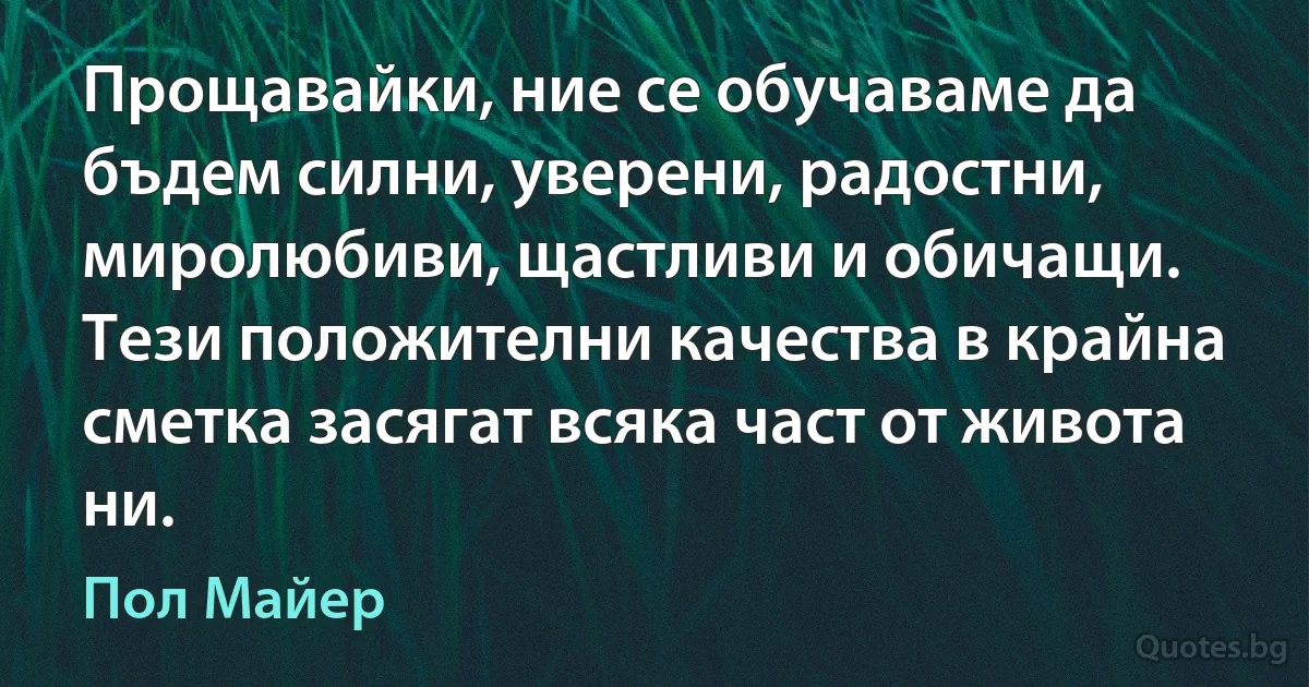 Прощавайки, ние се обучаваме да бъдем силни, уверени, радостни, миролюбиви, щастливи и обичащи. Тези положителни качества в крайна сметка засягат всяка част от живота ни. (Пол Майер)