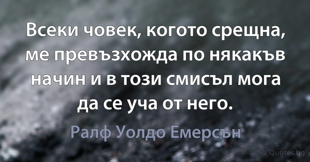 Всеки човек, когото срещна, ме превъзхожда по някакъв начин и в този смисъл мога да се уча от него. (Ралф Уолдо Емерсън)