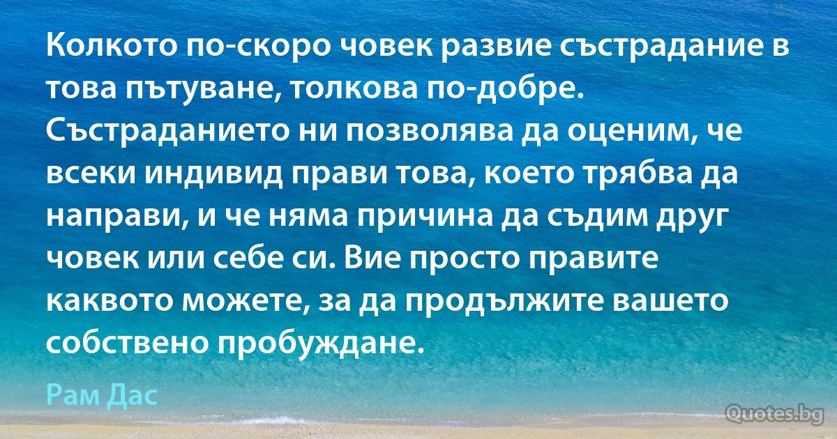 Колкото по-скоро човек развие състрадание в това пътуване, толкова по-добре. Състраданието ни позволява да оценим, че всеки индивид прави това, което трябва да направи, и че няма причина да съдим друг човек или себе си. Вие просто правите каквото можете, за да продължите вашето собствено пробуждане. (Рам Дас)