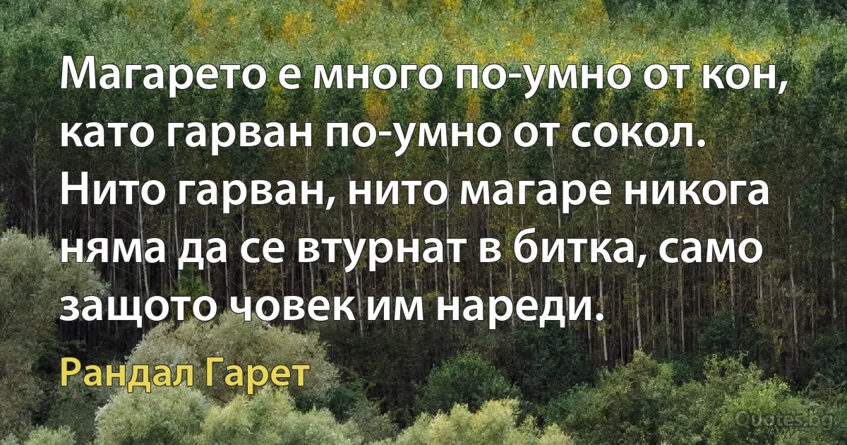 Магарето е много по-умно от кон, като гарван по-умно от сокол. Нито гарван, нито магаре никога няма да се втурнат в битка, само защото човек им нареди. (Рандал Гарет)