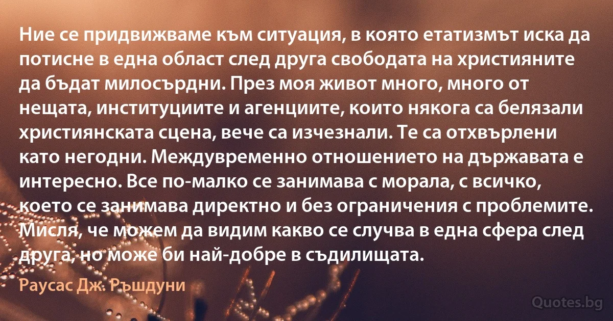 Ние се придвижваме към ситуация, в която етатизмът иска да потисне в една област след друга свободата на християните да бъдат милосърдни. През моя живот много, много от нещата, институциите и агенциите, които някога са белязали християнската сцена, вече са изчезнали. Те са отхвърлени като негодни. Междувременно отношението на държавата е интересно. Все по-малко се занимава с морала, с всичко, което се занимава директно и без ограничения с проблемите. Мисля, че можем да видим какво се случва в една сфера след друга, но може би най-добре в съдилищата. (Раусас Дж. Ръшдуни)