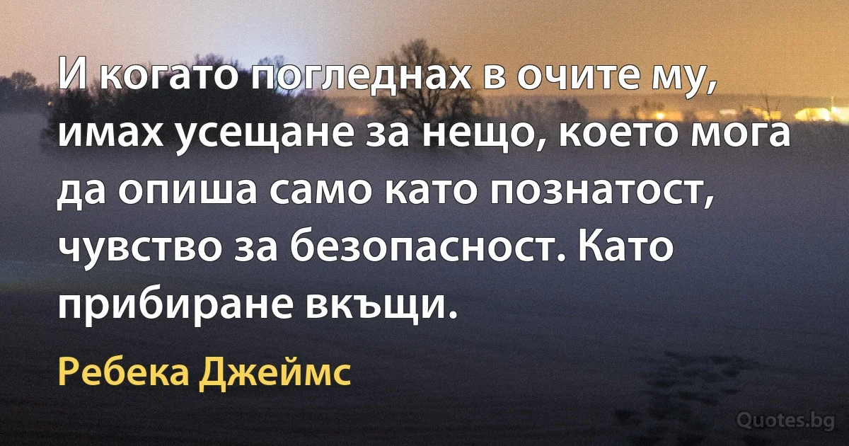 И когато погледнах в очите му, имах усещане за нещо, което мога да опиша само като познатост, чувство за безопасност. Като прибиране вкъщи. (Ребека Джеймс)