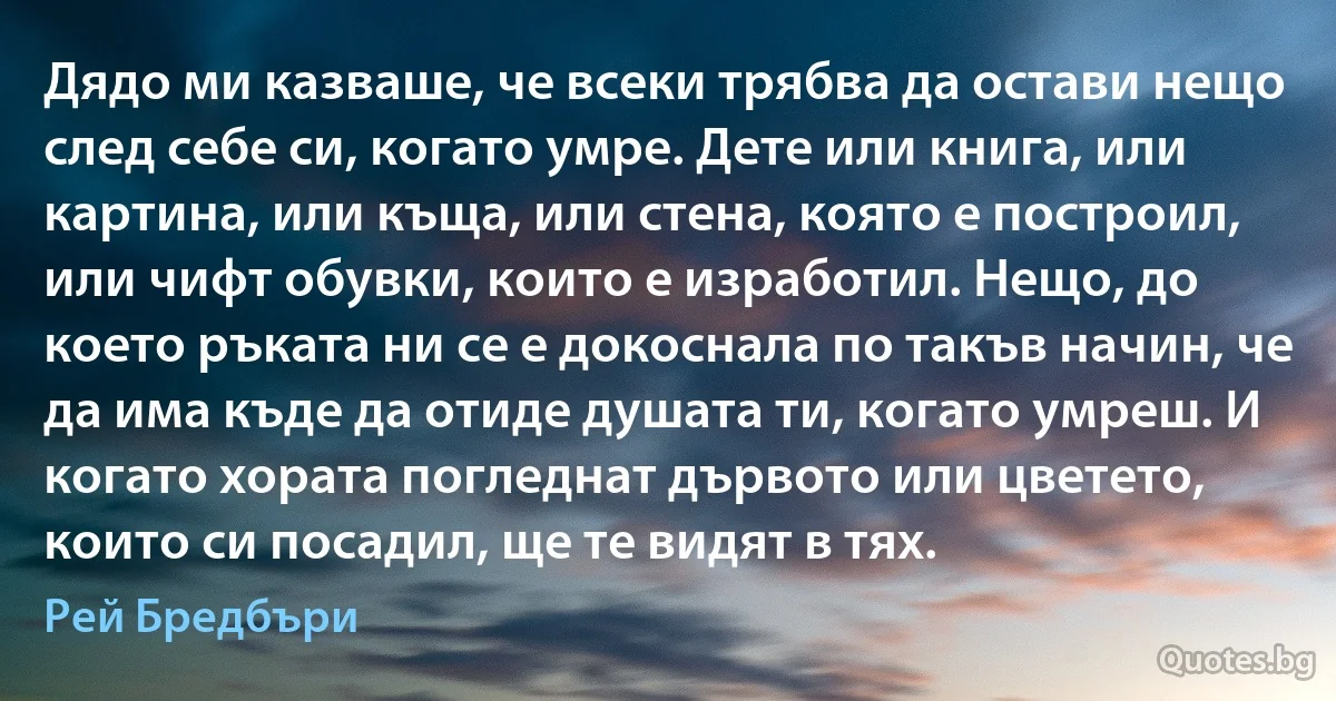 Дядо ми казваше, че всеки трябва да остави нещо след себе си, когато умре. Дете или книга, или картина, или къща, или стена, която е построил, или чифт обувки, които е изработил. Нещо, до което ръката ни се е докоснала по такъв начин, че да има къде да отиде душата ти, когато умреш. И когато хората погледнат дървото или цветето, които си посадил, ще те видят в тях. (Рей Бредбъри)