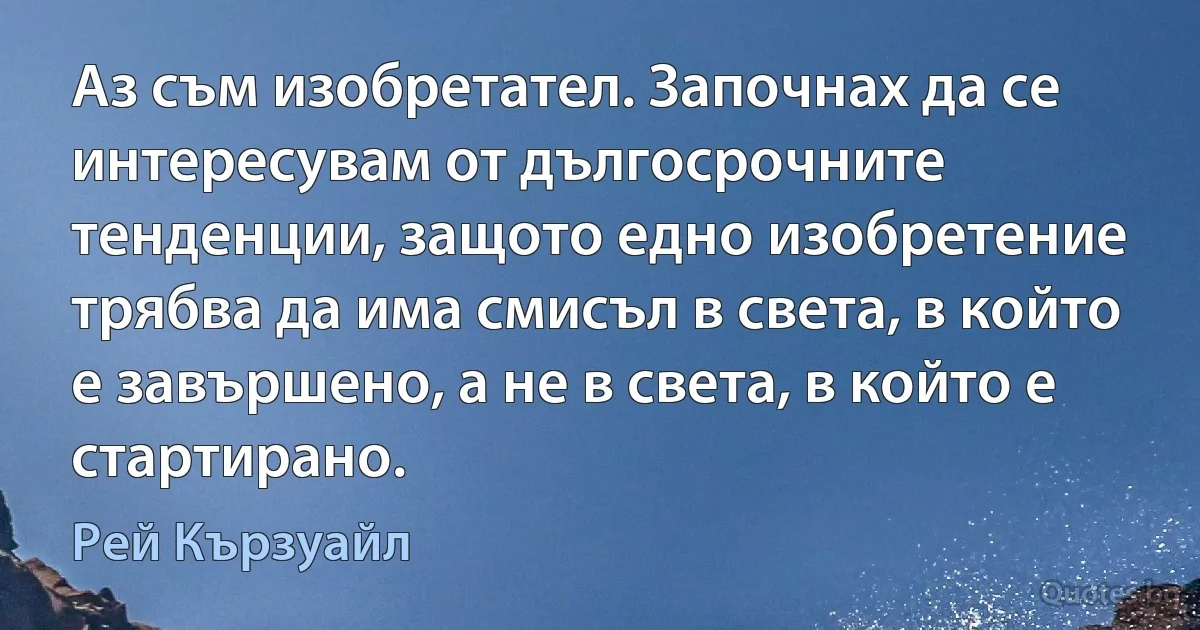 Аз съм изобретател. Започнах да се интересувам от дългосрочните тенденции, защото едно изобретение трябва да има смисъл в света, в който е завършено, а не в света, в който е стартирано. (Рей Кързуайл)