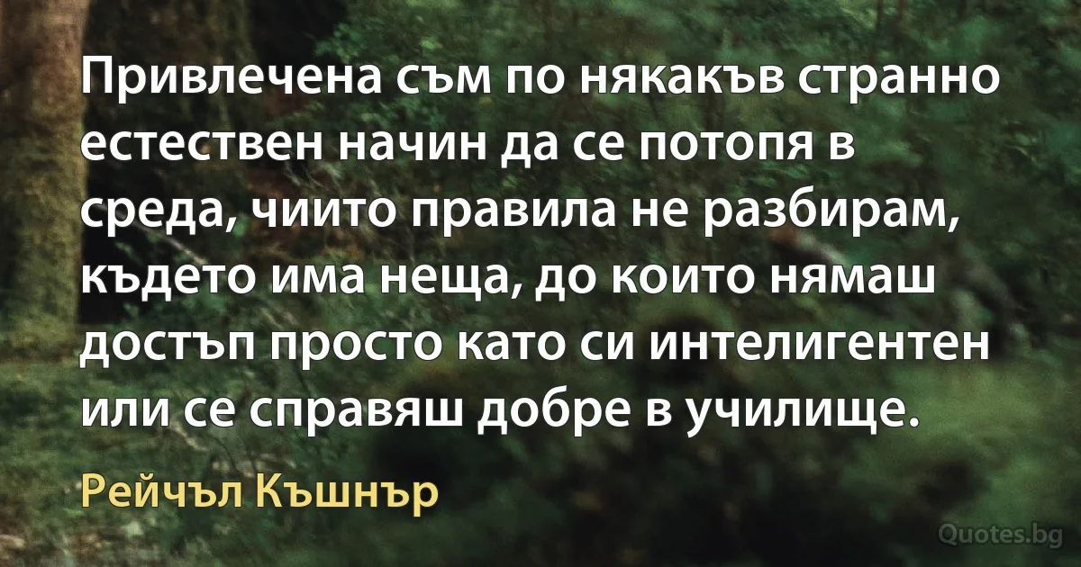 Привлечена съм по някакъв странно естествен начин да се потопя в среда, чиито правила не разбирам, където има неща, до които нямаш достъп просто като си интелигентен или се справяш добре в училище. (Рейчъл Къшнър)