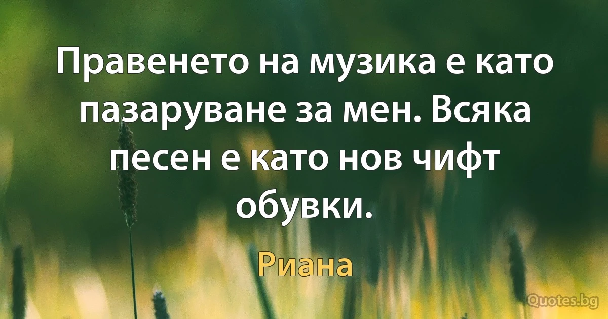 Правенето на музика е като пазаруване за мен. Всяка песен е като нов чифт обувки. (Риана)