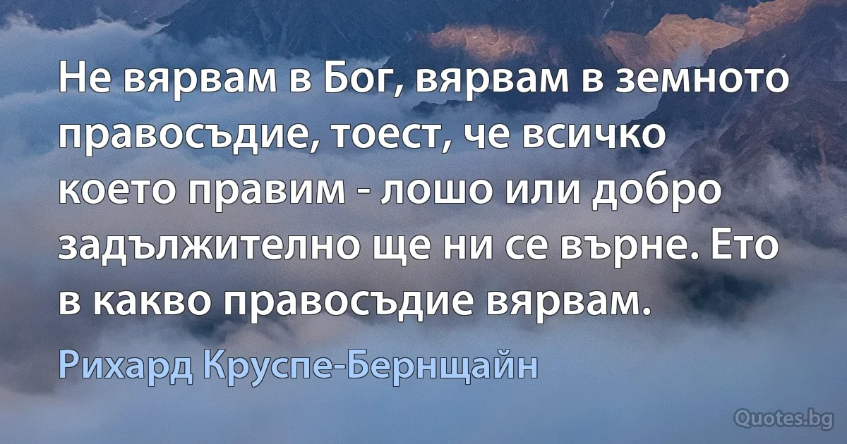 Не вярвам в Бог, вярвам в земното правосъдие, тоест, че всичко което правим - лошо или добро задължително ще ни се върне. Ето в какво правосъдие вярвам. (Рихард Круспе-Бернщайн)