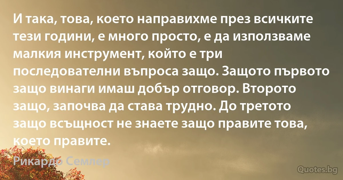 И така, това, което направихме през всичките тези години, е много просто, е да използваме малкия инструмент, който е три последователни въпроса защо. Защото първото защо винаги имаш добър отговор. Второто защо, започва да става трудно. До третото защо всъщност не знаете защо правите това, което правите. (Рикардо Семлер)