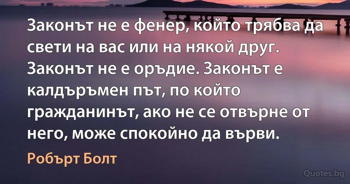 Законът не е фенер, който трябва да свети на вас или на някой друг. Законът не е оръдие. Законът е калдъръмен път, по който гражданинът, ако не се отвърне от него, може спокойно да върви. (Робърт Болт)