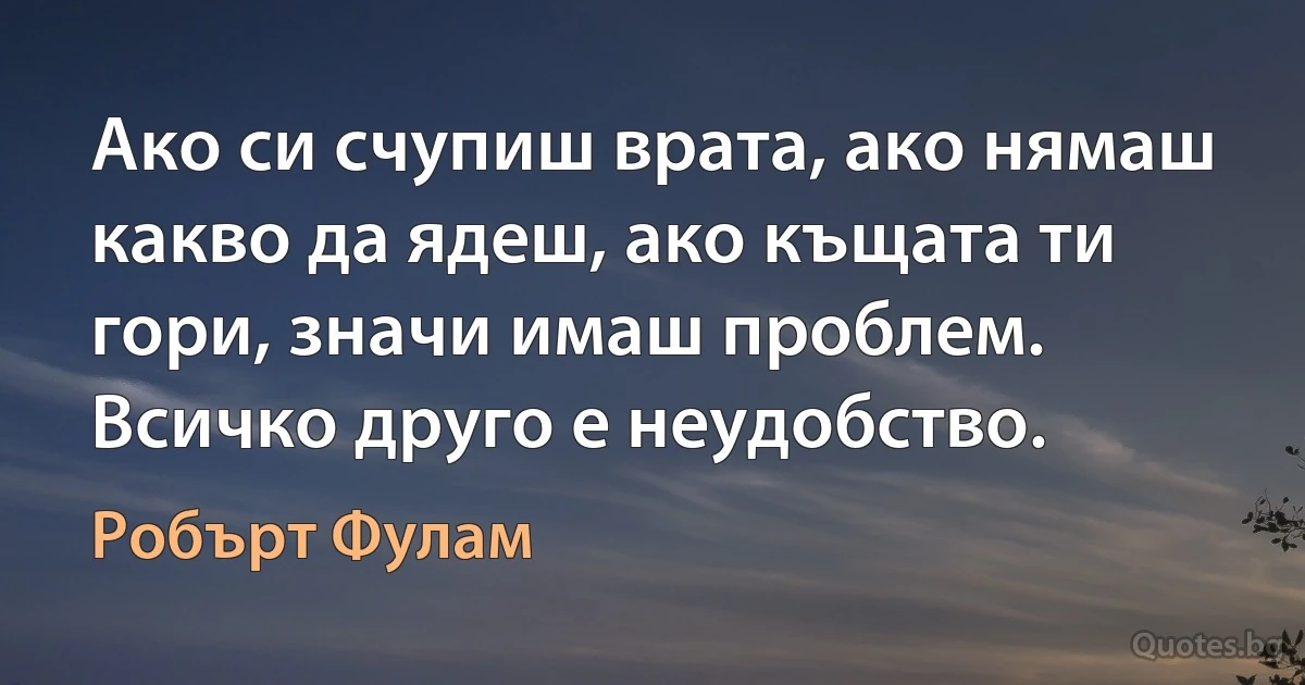 Ако си счупиш врата, ако нямаш какво да ядеш, ако къщата ти гори, значи имаш проблем. Всичко друго е неудобство. (Робърт Фулам)