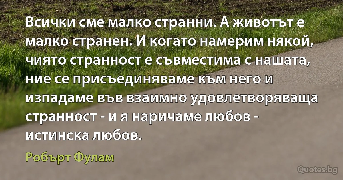 Всички сме малко странни. А животът е малко странен. И когато намерим някой, чиято странност е съвместима с нашата, ние се присъединяваме към него и изпадаме във взаимно удовлетворяваща странност - и я наричаме любов - истинска любов. (Робърт Фулам)