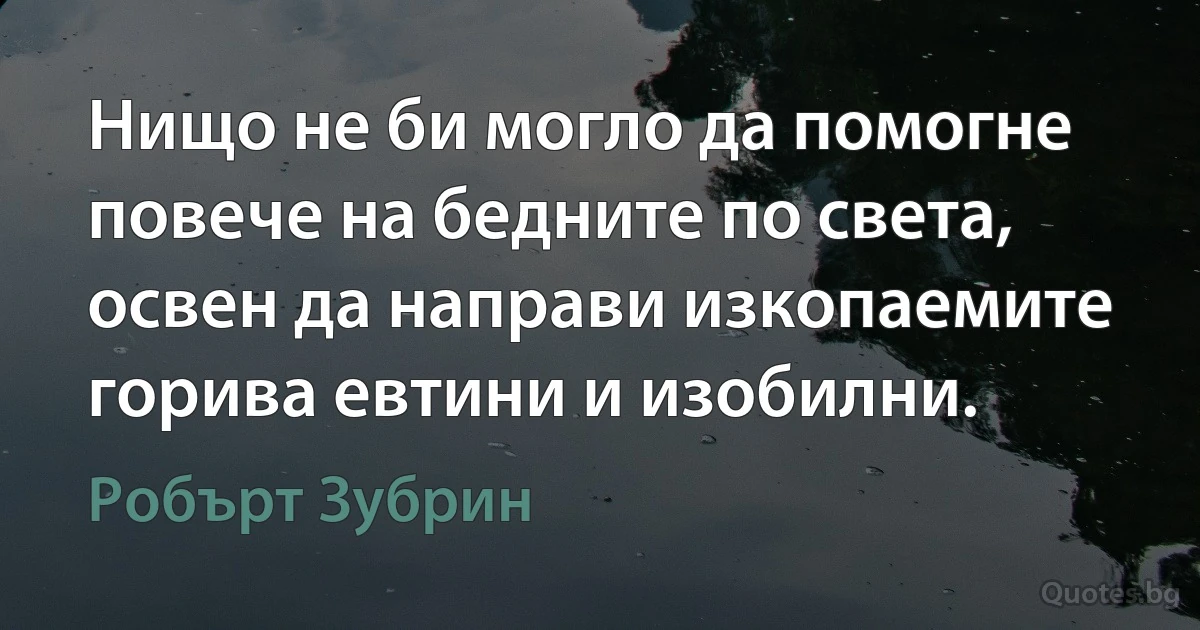 Нищо не би могло да помогне повече на бедните по света, освен да направи изкопаемите горива евтини и изобилни. (Робърт Зубрин)