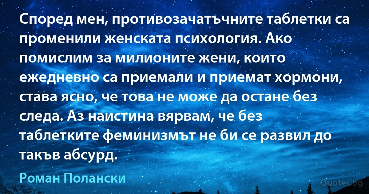 Според мен, противозачатъчните таблетки са променили женската психология. Ако помислим за милионите жени, които ежедневно са приемали и приемат хормони, става ясно, че това не може да остане без следа. Аз наистина вярвам, че без таблетките феминизмът не би се развил до такъв абсурд. (Роман Полански)