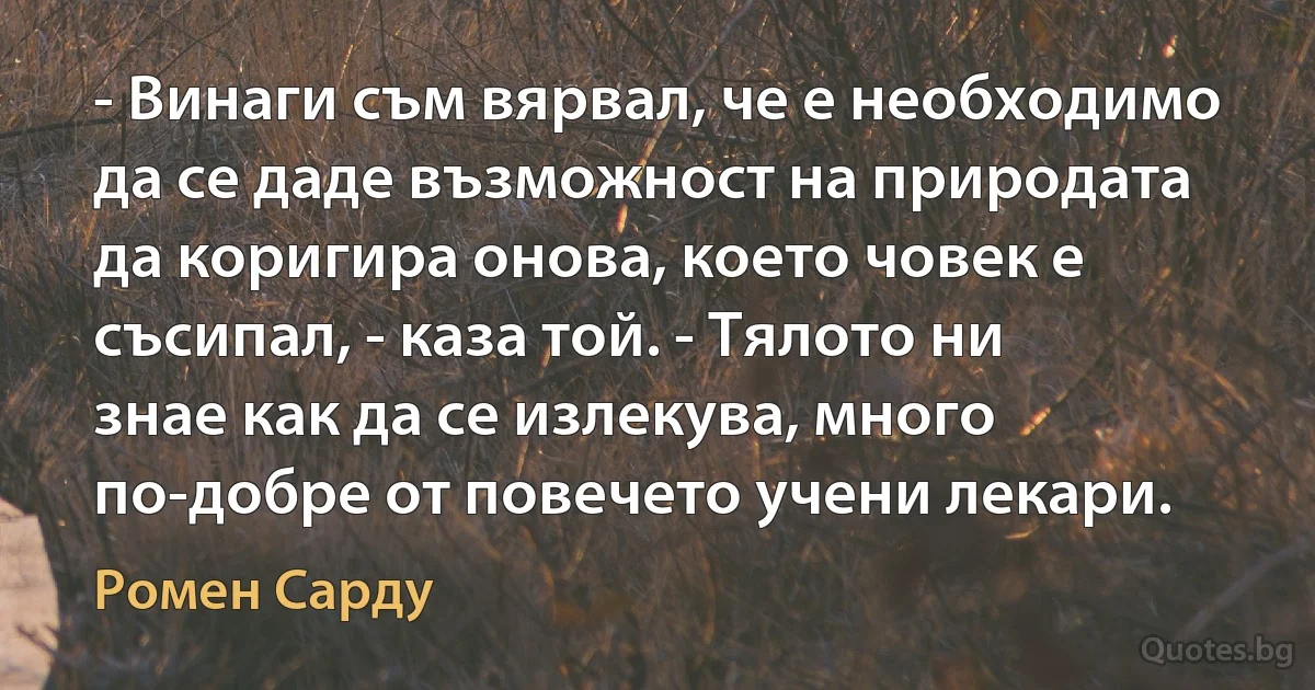 - Винаги съм вярвал, че е необходимо да се даде възможност на природата да коригира онова, което човек е съсипал, - каза той. - Тялото ни знае как да се излекува, много по-добре от повечето учени лекари. (Ромен Сарду)