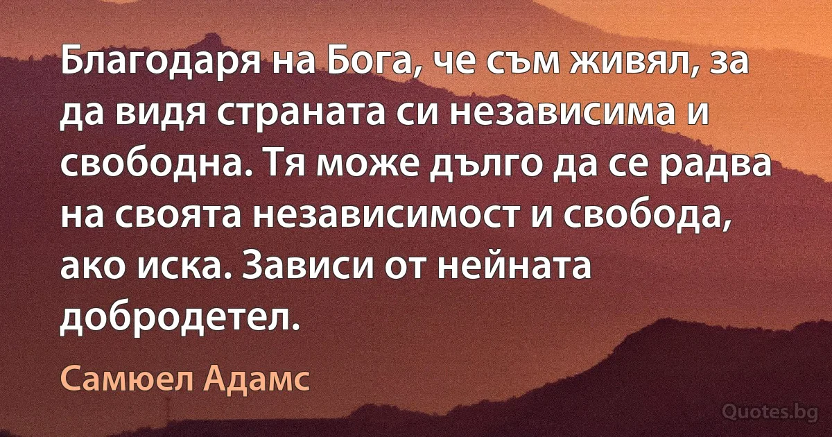 Благодаря на Бога, че съм живял, за да видя страната си независима и свободна. Тя може дълго да се радва на своята независимост и свобода, ако иска. Зависи от нейната добродетел. (Самюел Адамс)