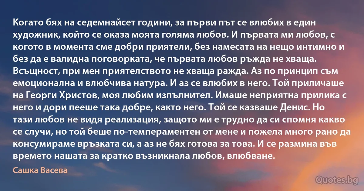 Когато бях на седемнайсет години, за първи път се влюбих в един художник, който се оказа моята голяма любов. И първата ми любов, с когото в момента сме добри приятели, без намесата на нещо интимно и без да е валидна поговорката, че първата любов ръжда не хваща. Всъщност, при мен приятелството не хваща ражда. Аз по принцип съм емоционална и влюбчива натура. И аз се влюбих в него. Той приличаше на Георги Христов, моя любим изпълнител. Имаше неприятна прилика с него и дори пееше така добре, както него. Той се казваше Денис. Но тази любов не видя реализация, защото ми е трудно да си спомня какво се случи, но той беше по-темпераментен от мене и пожела много рано да консумираме връзката си, а аз не бях готова за това. И се размина във времето нашата за кратко възникнала любов, влюбване. (Сашка Васева)