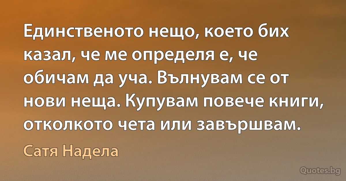 Единственото нещо, което бих казал, че ме определя е, че обичам да уча. Вълнувам се от нови неща. Купувам повече книги, отколкото чета или завършвам. (Сатя Надела)