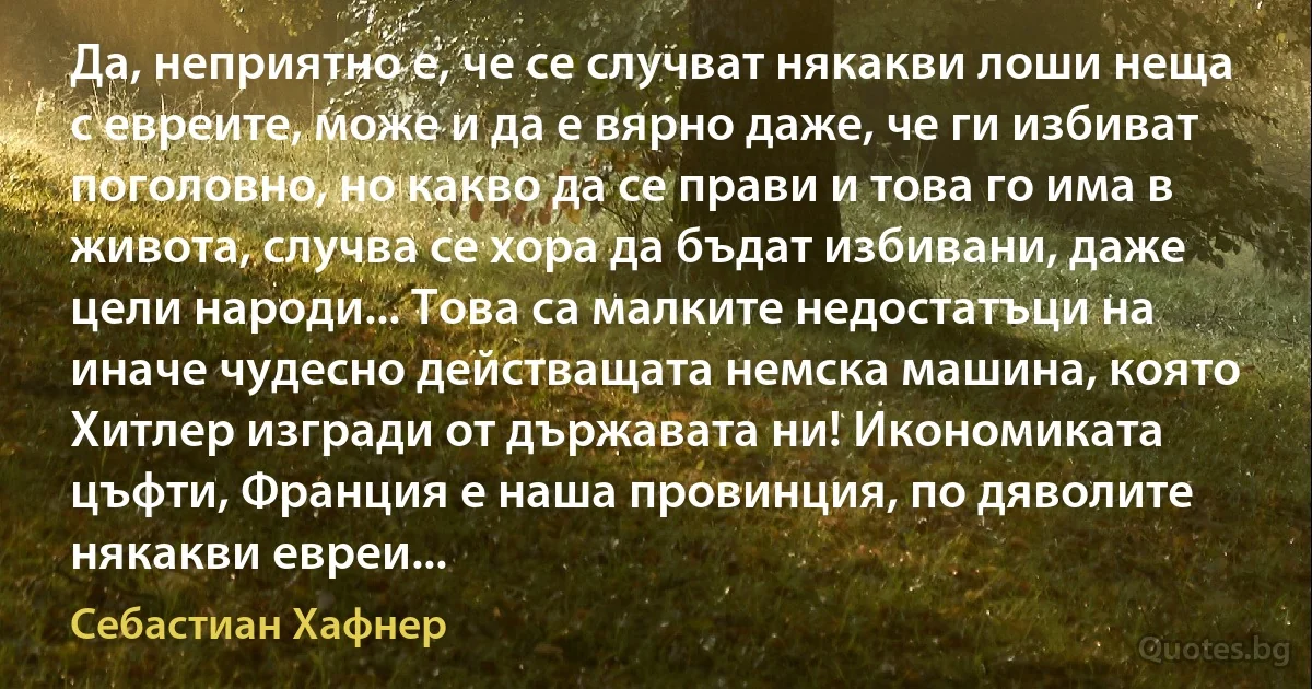 Да, неприятно е, че се случват някакви лоши неща с евреите, може и да е вярно даже, че ги избиват поголовно, но какво да се прави и това го има в живота, случва се хора да бъдат избивани, даже цели народи... Това са малките недостатъци на иначе чудесно действащата немска машина, която Хитлер изгради от държавата ни! Икономиката цъфти, Франция е наша провинция, по дяволите някакви евреи... (Себастиан Хафнер)