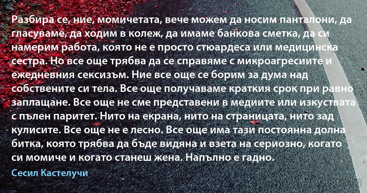 Разбира се, ние, момичетата, вече можем да носим панталони, да гласуваме, да ходим в колеж, да имаме банкова сметка, да си намерим работа, която не е просто стюардеса или медицинска сестра. Но все още трябва да се справяме с микроагресиите и ежедневния сексизъм. Ние все още се борим за дума над собствените си тела. Все още получаваме краткия срок при равно заплащане. Все още не сме представени в медиите или изкуствата с пълен паритет. Нито на екрана, нито на страницата, нито зад кулисите. Все още не е лесно. Все още има тази постоянна долна битка, която трябва да бъде видяна и взета на сериозно, когато си момиче и когато станеш жена. Напълно е гадно. (Сесил Кастелучи)