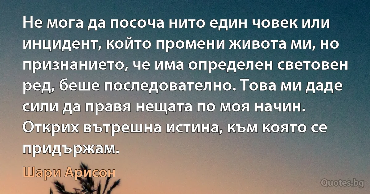 Не мога да посоча нито един човек или инцидент, който промени живота ми, но признанието, че има определен световен ред, беше последователно. Това ми даде сили да правя нещата по моя начин. Открих вътрешна истина, към която се придържам. (Шари Арисон)