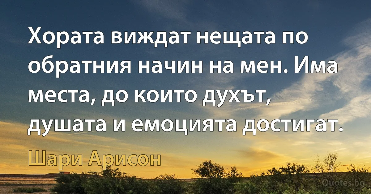 Хората виждат нещата по обратния начин на мен. Има места, до които духът, душата и емоцията достигат. (Шари Арисон)