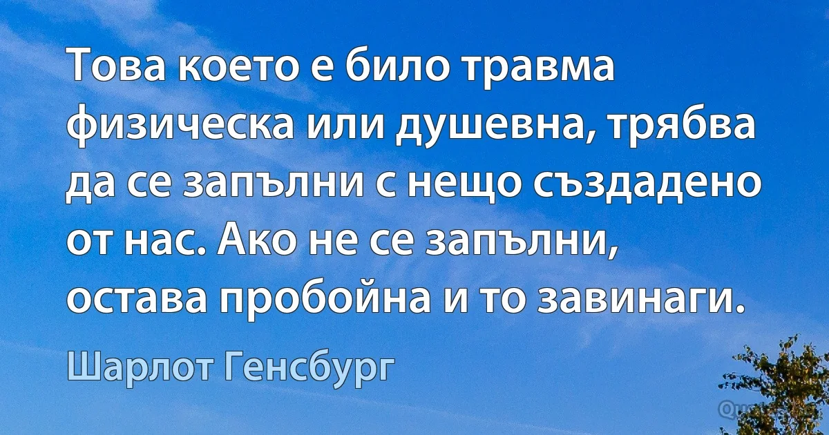 Това което е било травма физическа или душевна, трябва да се запълни с нещо създадено от нас. Ако не се запълни, остава пробойна и то завинаги. (Шарлот Генсбург)