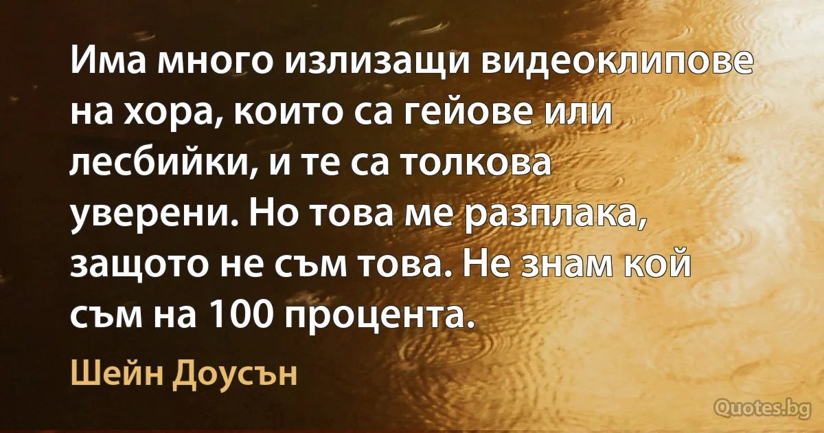 Има много излизащи видеоклипове на хора, които са гейове или лесбийки, и те са толкова уверени. Но това ме разплака, защото не съм това. Не знам кой съм на 100 процента. (Шейн Доусън)