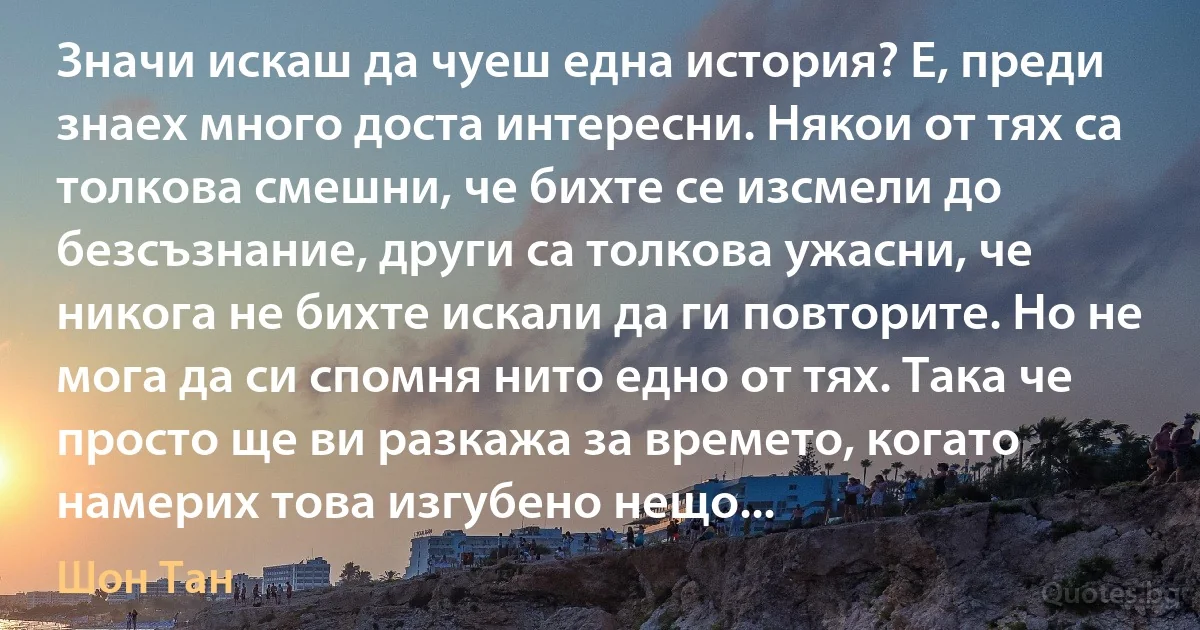 Значи искаш да чуеш една история? Е, преди знаех много доста интересни. Някои от тях са толкова смешни, че бихте се изсмели до безсъзнание, други са толкова ужасни, че никога не бихте искали да ги повторите. Но не мога да си спомня нито едно от тях. Така че просто ще ви разкажа за времето, когато намерих това изгубено нещо... (Шон Тан)